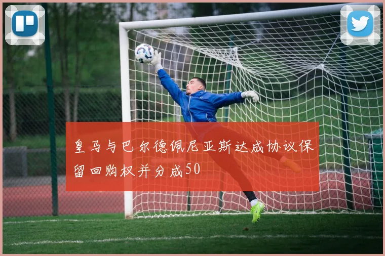 皇马与巴尔德佩尼亚斯达成协议保留回购权并分成50