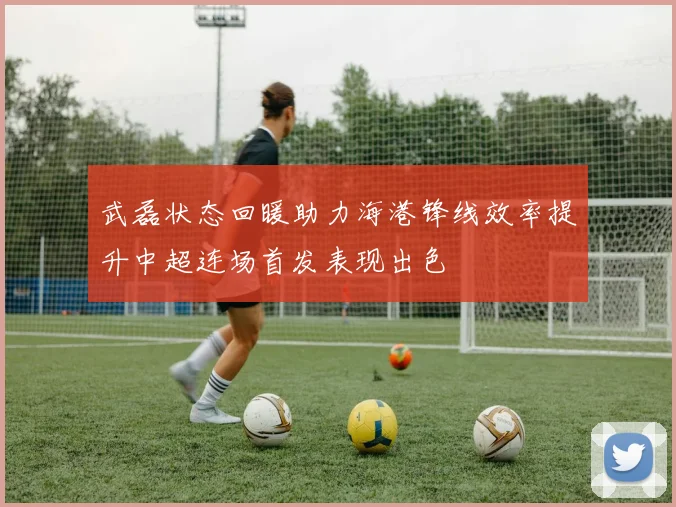 武磊状态回暖助力海港锋线效率提升中超连场首发表现出色