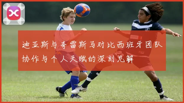 迪亚斯与夸雷斯马对比西班牙团队协作与个人天赋的深刻见解