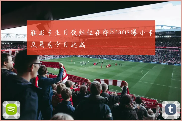猛龙卡生日夜归位在即Shams曝小卡交易或今日达成