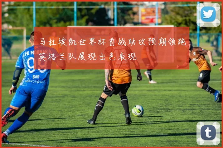 马杜埃凯世界杯首战助攻预期领跑英格兰队展现出色表现
