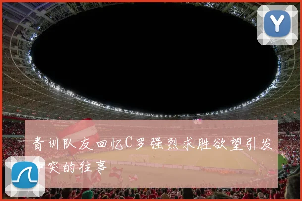 青训队友回忆C罗强烈求胜欲望引发冲突的往事