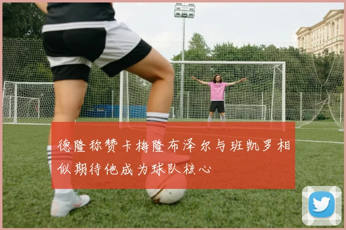 德隆称赞卡梅隆布泽尔与班凯罗相似期待他成为球队核心