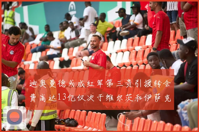 迪奥曼德或成红军第三贵引援转会费高达13亿仅次于维尔茨和伊萨克