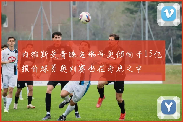 内维斯受青睐老佛爷更倾向于15亿报价球员奥利赛也在考虑之中