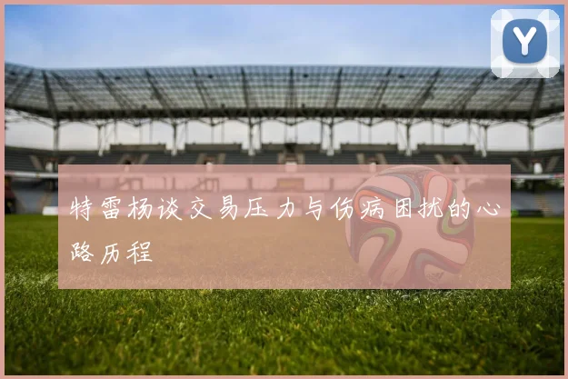 特雷杨谈交易压力与伤病困扰的心路历程