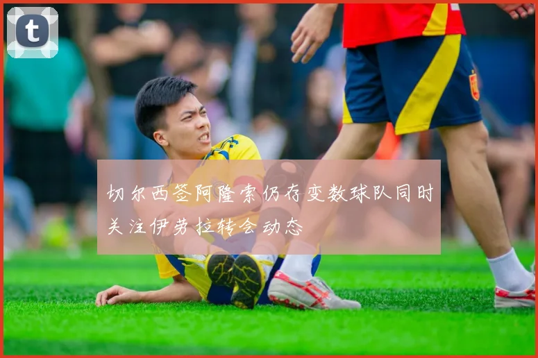 切尔西签阿隆索仍存变数球队同时关注伊劳拉转会动态