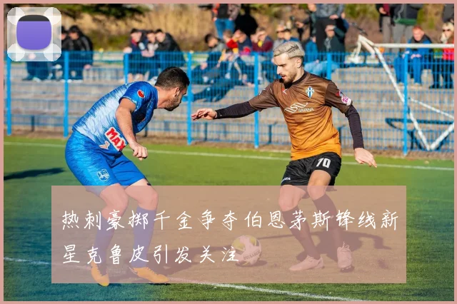 热刺豪掷千金争夺伯恩茅斯锋线新星克鲁皮引发关注