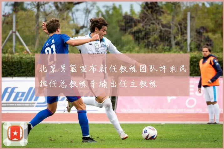 北京男篮宣布新任教练团队许利民担任总教练李楠出任主教练