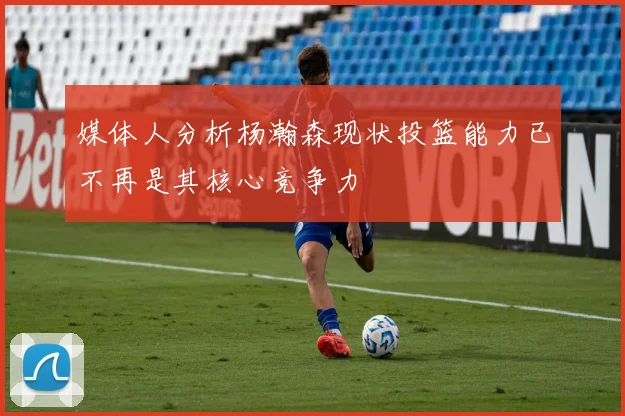 媒体人分析杨瀚森现状投篮能力已不再是其核心竞争力