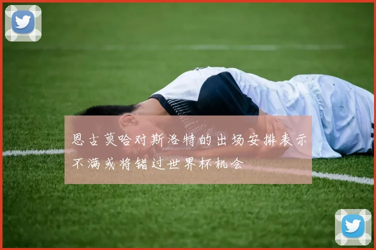 恩古莫哈对斯洛特的出场安排表示不满或将错过世界杯机会